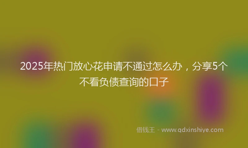 2025年热门放心花申请不通过怎么办，分享5个不看负债查询的口子