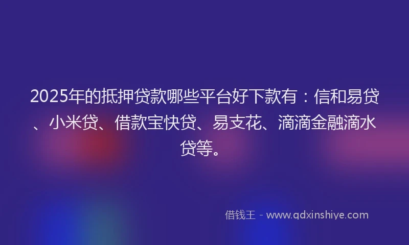 2025年的抵押贷款哪些平台好下款有：信和易贷、小米贷、借款宝快贷、易支花、滴滴金融滴水贷等。