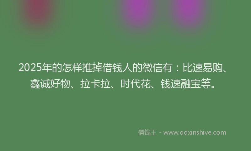 2025年的怎样推掉借钱人的微信有：比速易购、鑫诚好物、拉卡拉、时代花、钱速融宝等。