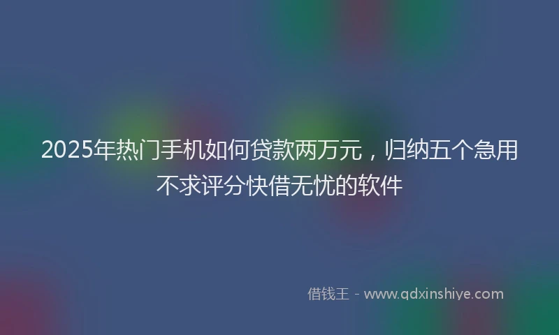 2025年热门手机如何贷款两万元，归纳五个急用不求评分快借无忧的软件