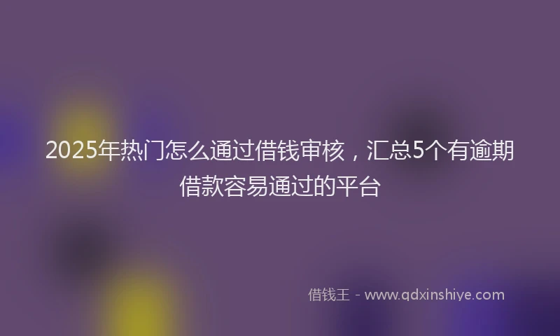 2025年热门怎么通过借钱审核，汇总5个有逾期借款容易通过的平台