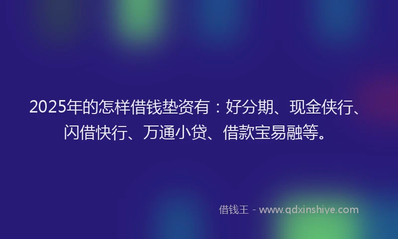 2025年的怎样借钱垫资有：好分期、现金侠行、闪借快行、万通小贷、借款宝易融等。