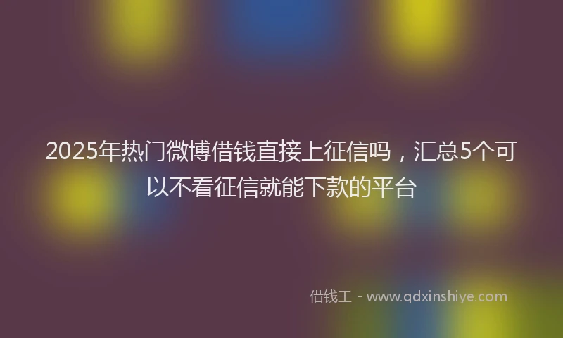 2025年热门微博借钱直接上征信吗，汇总5个可以不看征信就能下款的平台