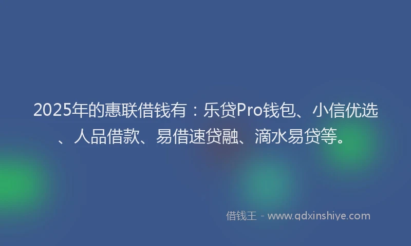2025年的惠联借钱有：乐贷Pro钱包、小信优选、人品借款、易借速贷融、滴水易贷等。