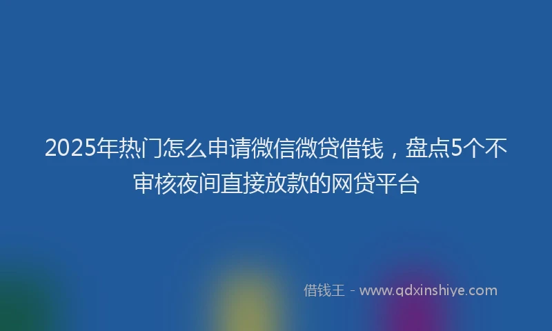 2025年热门怎么申请微信微贷借钱，盘点5个不审核夜间直接放款的网贷平台