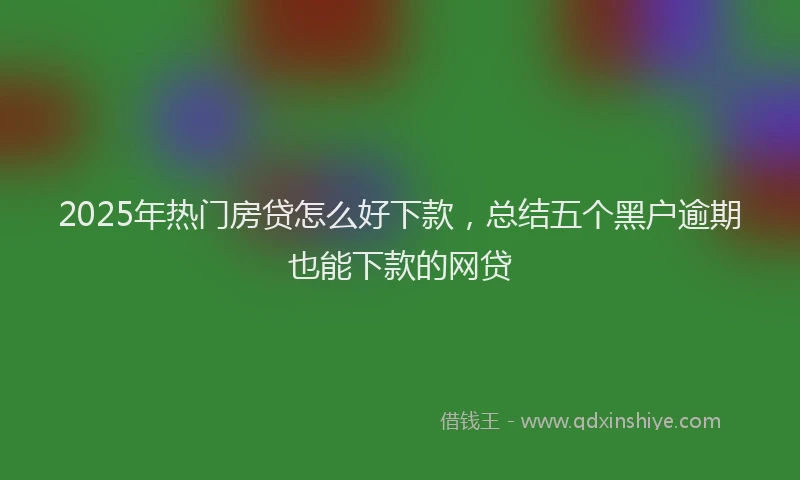 2025年热门房贷怎么好下款，总结五个黑户逾期也能下款的网贷