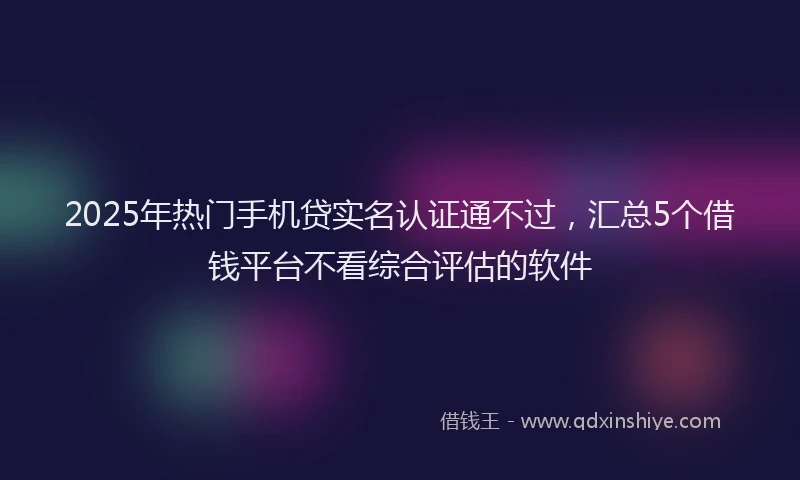 2025年热门手机贷实名认证通不过，汇总5个借钱平台不看综合评估的软件
