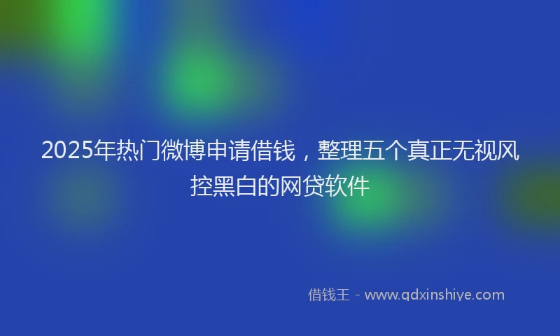 2025年热门微博申请借钱，整理五个真正无视风控黑白的网贷软件