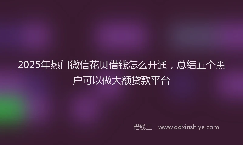 2025年热门微信花贝借钱怎么开通，总结五个黑户可以做大额贷款平台