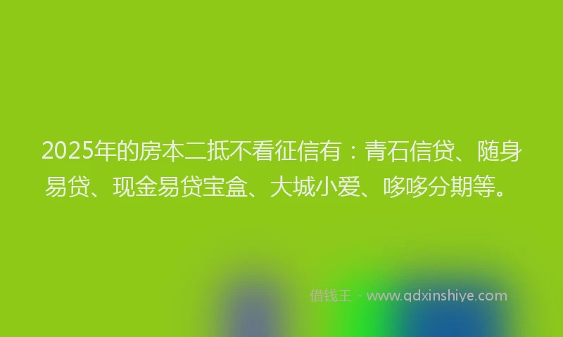 2025年的房本二抵不看征信有：青石信贷、随身易贷、现金易贷宝盒、大城小爱、哆哆分期等。