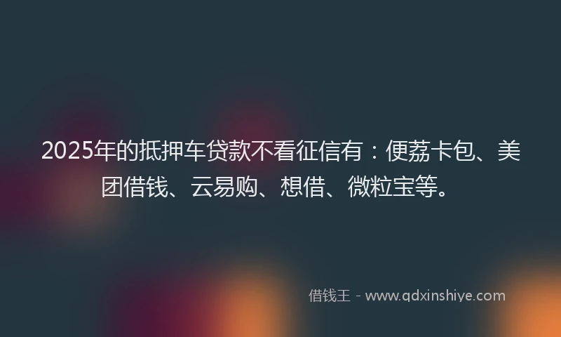 2025年的抵押车贷款不看征信有：便荔卡包、美团借钱、云易购、想借、微粒宝等。