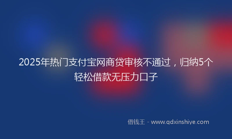 2025年热门支付宝网商贷审核不通过，归纳5个轻松借款无压力口子