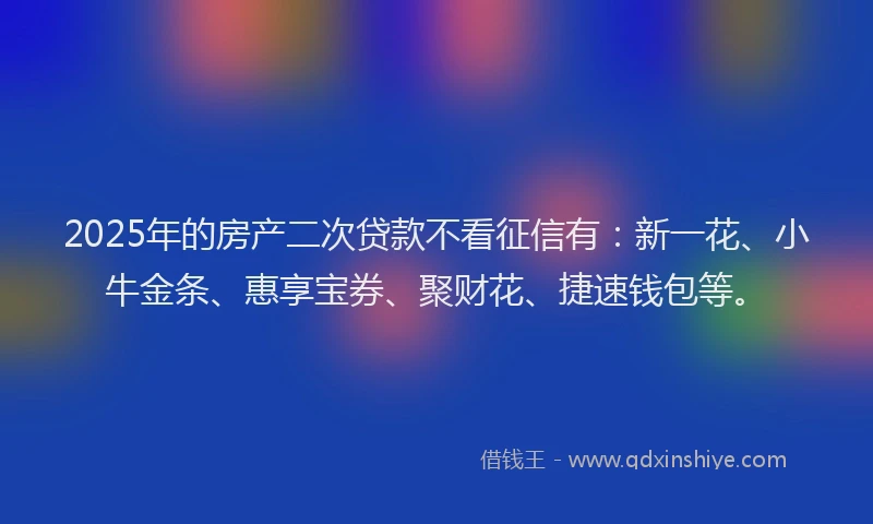 2025年的房产二次贷款不看征信有：新一花、小牛金条、惠享宝券、聚财花、捷速钱包等。
