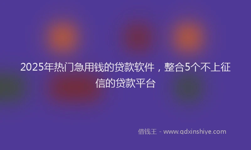 2025年热门急用钱的贷款软件，整合5个不上征信的贷款平台