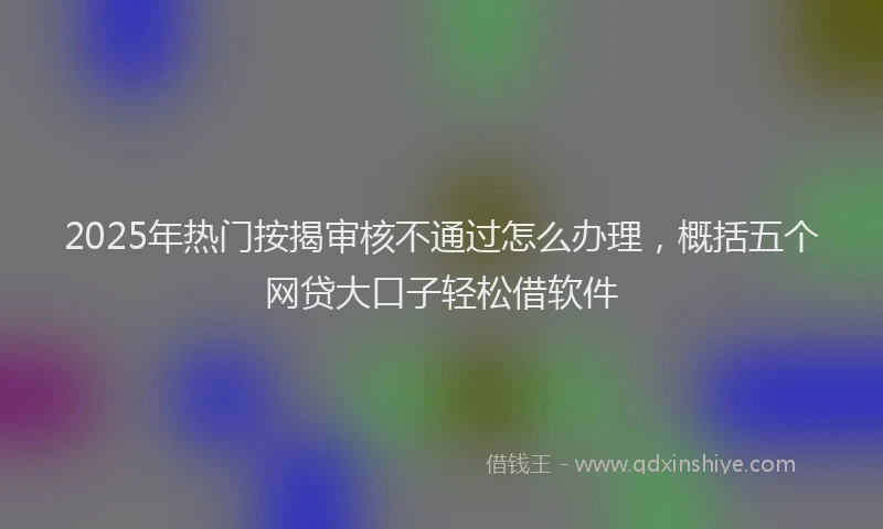 2025年热门按揭审核不通过怎么办理，概括五个网贷大口子轻松借软件