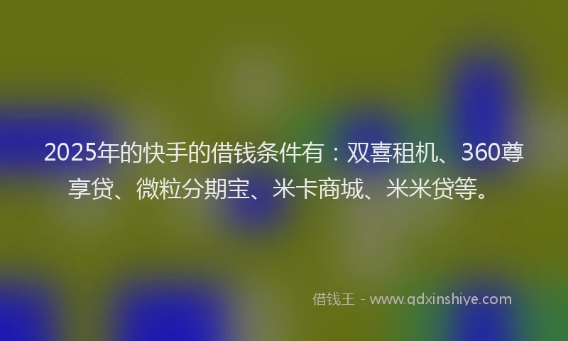2025年的快手的借钱条件有：双喜租机、360尊享贷、微粒分期宝、米卡商城、米米贷等。