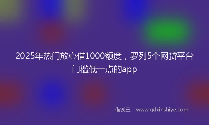 2025年热门放心借1000额度，罗列5个网贷平台门槛低一点的app