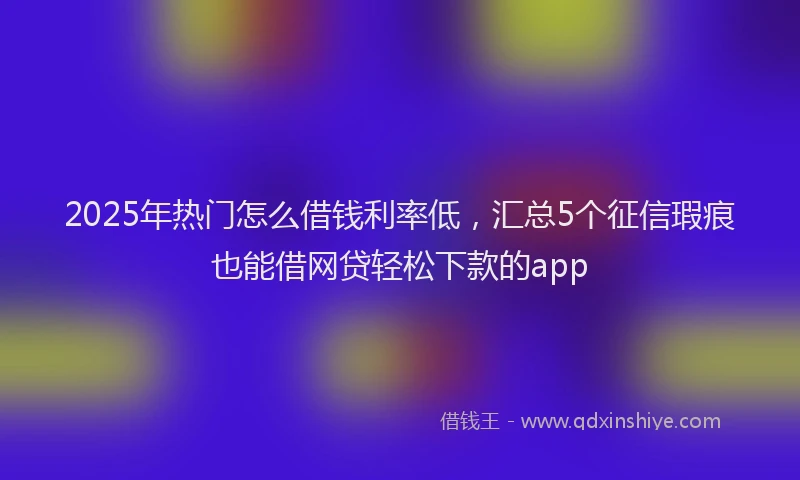 2025年热门怎么借钱利率低，汇总5个征信瑕疵也能借网贷轻松下款的app