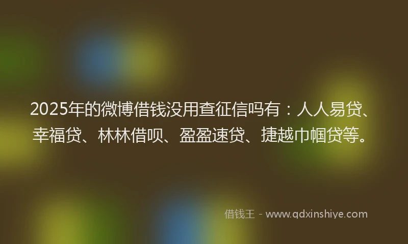 2025年的微博借钱没用查征信吗有：人人易贷、幸福贷、林林借呗、盈盈速贷、捷越巾帼贷等。