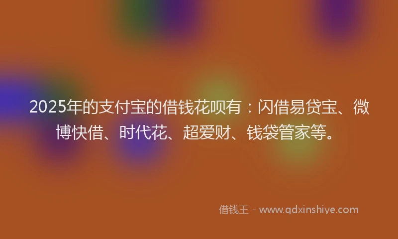 2025年的支付宝的借钱花呗有：闪借易贷宝、微博快借、时代花、超爱财、钱袋管家等。