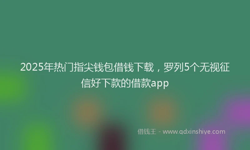 2025年热门指尖钱包借钱下载，罗列5个无视征信好下款的借款app