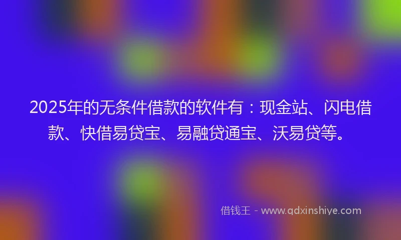 2025年的无条件借款的软件有：现金站、闪电借款、快借易贷宝、易融贷通宝、沃易贷等。