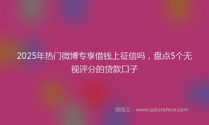 2025年热门微博专享借钱上征信吗，盘点5个无视评分的贷款口子