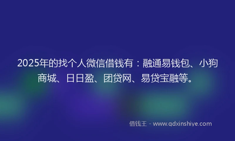 2025年的找个人微信借钱有：融通易钱包、小狗商城、日日盈、团贷网、易贷宝融等。