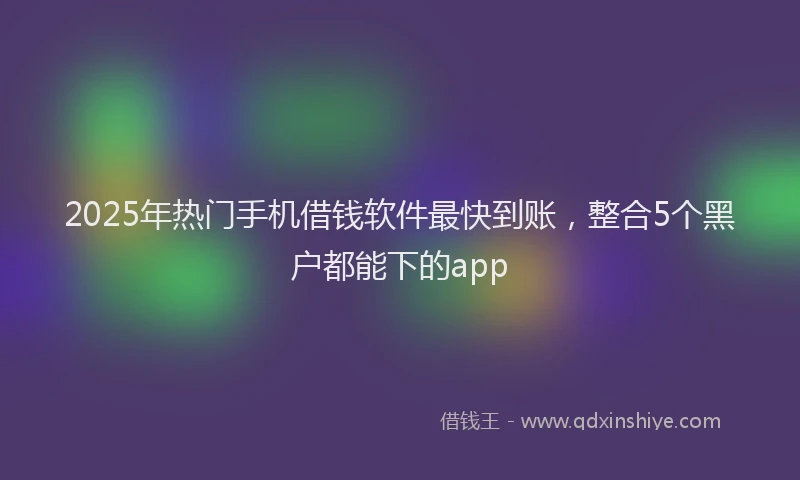 2025年热门手机借钱软件最快到账，整合5个黑户都能下的app