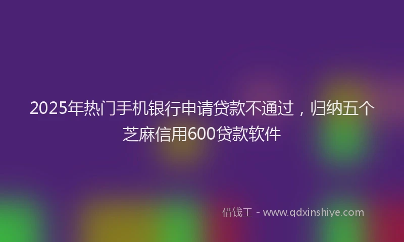 2025年热门手机银行申请贷款不通过，归纳五个芝麻信用600贷款软件