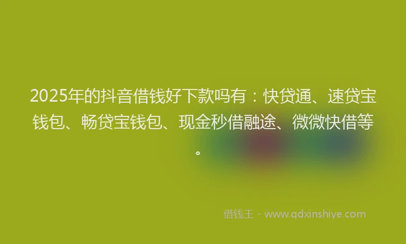 2025年的抖音借钱好下款吗有：快贷通、速贷宝钱包、畅贷宝钱包、现金秒借融途、微微快借等。