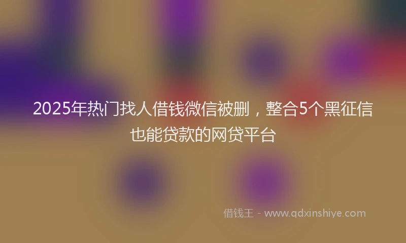 2025年热门找人借钱微信被删，整合5个黑征信也能贷款的网贷平台