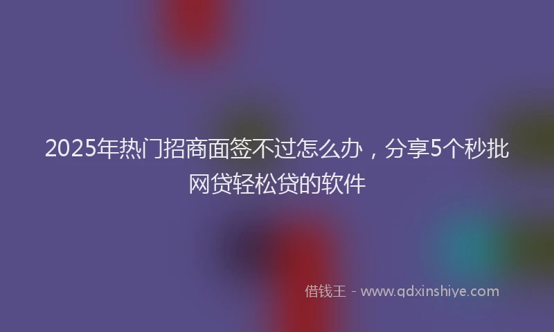 2025年热门招商面签不过怎么办，分享5个秒批网贷轻松贷的软件
