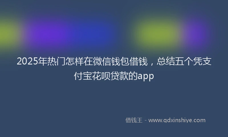 2025年热门怎样在微信钱包借钱，总结五个凭支付宝花呗贷款的app
