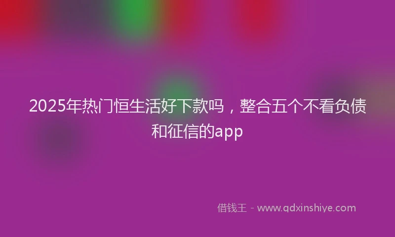 2025年热门恒生活好下款吗，整合五个不看负债和征信的app