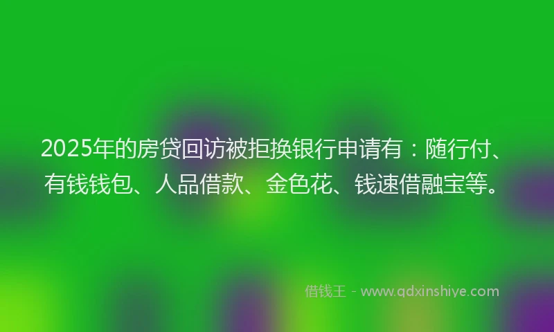 2025年的房贷回访被拒换银行申请有：随行付、有钱钱包、人品借款、金色花、钱速借融宝等。