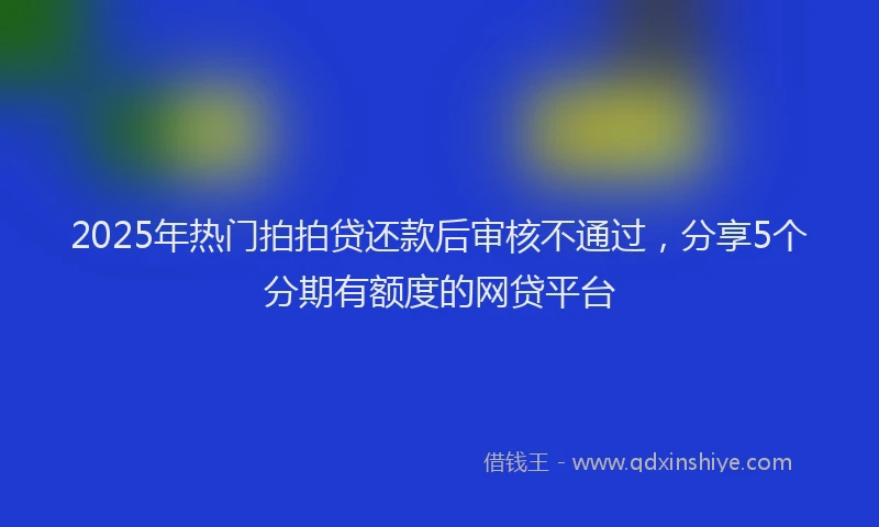 2025年热门拍拍贷还款后审核不通过，分享5个分期有额度的网贷平台
