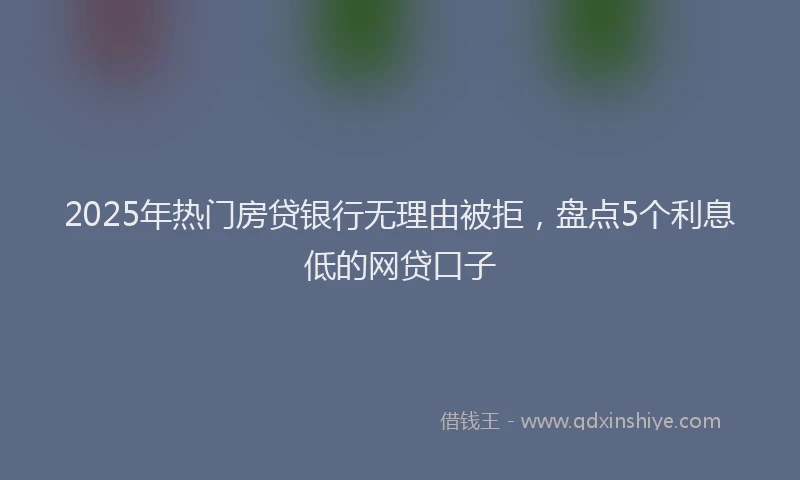 2025年热门房贷银行无理由被拒，盘点5个利息低的网贷口子