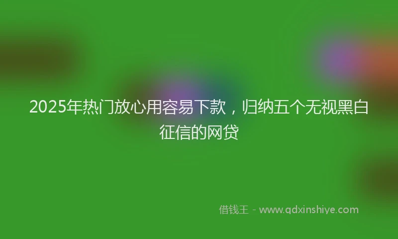 2025年热门放心用容易下款，归纳五个无视黑白征信的网贷