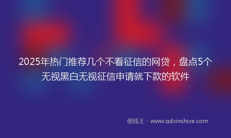 2025年热门推荐几个不看征信的网贷，盘点5个无视黑白无视征信申请就下款的软件