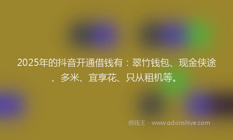 2025年的抖音开通借钱有：翠竹钱包、现金侠途、多米、宜享花、只从租机等。