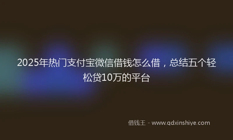 2025年热门支付宝微信借钱怎么借，总结五个轻松贷10万的平台