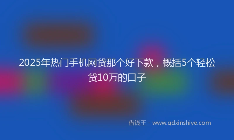 2025年热门手机网贷那个好下款，概括5个轻松贷10万的口子