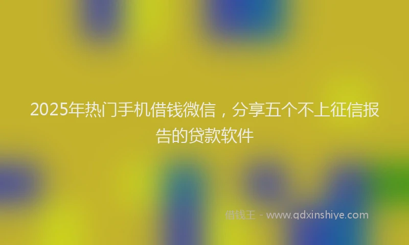 2025年热门手机借钱微信，分享五个不上征信报告的贷款软件