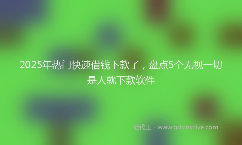 2025年热门快速借钱下款了，盘点5个无视一切是人就下款软件