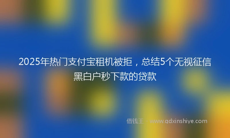 2025年热门支付宝租机被拒，总结5个无视征信黑白户秒下款的贷款