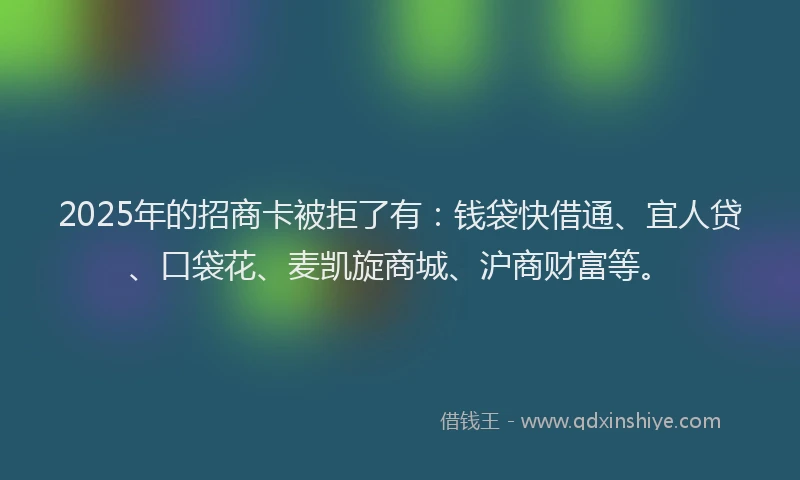 2025年的招商卡被拒了有：钱袋快借通、宜人贷、口袋花、麦凯旋商城、沪商财富等。