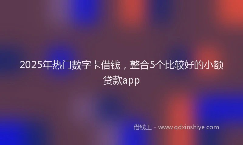 2025年热门数字卡借钱，整合5个比较好的小额贷款app