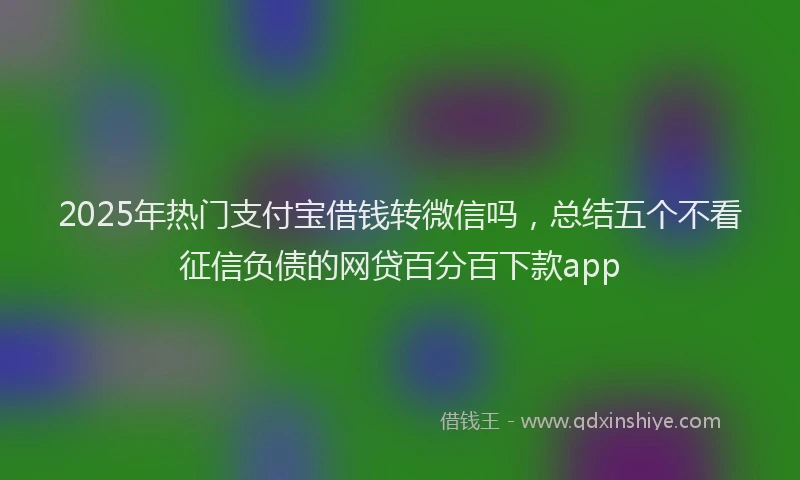 2025年热门支付宝借钱转微信吗，总结五个不看征信负债的网贷百分百下款app