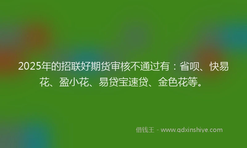 2025年的招联好期货审核不通过有：省呗、快易花、盈小花、易贷宝速贷、金色花等。